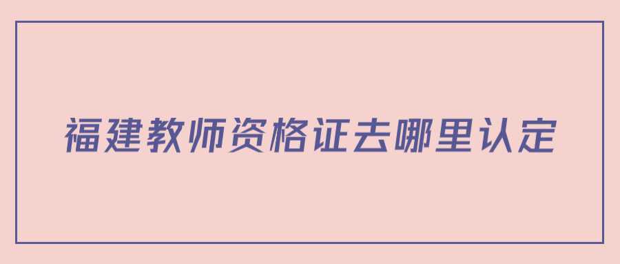 福建教师资格证去哪里认定