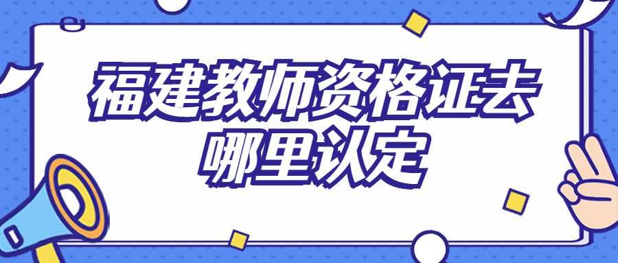 福建教师资格证去哪里认定